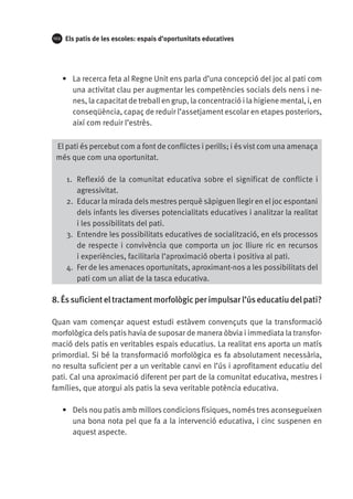 102

Els patis de les escoles: espais d’oportunitats educatives

•	 La recerca feta al Regne Unit ens parla d’una concepció del joc al pati com
una activitat clau per augmentar les competències socials dels nens i nenes, la capacitat de treball en grup, la concentració i la higiene mental, i, en
conseqüència, capaç de reduir l’assetjament escolar en etapes posteriors,
així com reduir l’estrès.
El pati és percebut com a font de conflictes i perills; i és vist com una amenaça
més que com una oportunitat.
1.	 Reflexió de la comunitat educativa sobre el significat de conflicte i
agressivitat.
2.	 Educar la mirada dels mestres perquè sàpiguen llegir en el joc espontani
dels infants les diverses potencialitats educatives i analitzar la realitat
i les possibilitats del pati.
3.	 Entendre les possibilitats educatives de socialització, en els processos
de respecte i convivència que comporta un joc lliure ric en recursos
i experiències, facilitaria l’aproximació oberta i positiva al pati.
4.	 Fer de les amenaces oportunitats, aproximant-nos a les possibilitats del
pati com un aliat de la tasca educativa.

8. És suficient el tractament morfològic per impulsar l’ús educatiu del pati?
Quan vam començar aquest estudi estàvem convençuts que la transformació
morfològica dels patis havia de suposar de manera òbvia i immediata la transformació dels patis en veritables espais educatius. La realitat ens aporta un matís
primordial. Si bé la transformació morfològica es fa absolutament necessària,
no resulta suficient per a un veritable canvi en l’ús i aprofitament educatiu del
pati. Cal una aproximació diferent per part de la comunitat educativa, mestres i
famílies, que atorgui als patis la seva veritable potència educativa.
•	 Dels nou patis amb millors condicions físiques, només tres aconsegueixen
una bona nota pel que fa a la intervenció educativa, i cinc suspenen en
aquest aspecte.

 