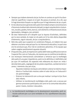 Conclusions

103

•	 Sempre que trobem elements de joc ho fem en centres en què hi ha diversitat de superfícies i espais en el pati. No passa al contrari, és a dir, que
hi hagi diversitat d’espais no significa que hi hagi elements de joc al pati.
•	 En les observacions generals dels patis hem trobat sempre concentracions
d’alumnat al voltant dels elements del pati, ja siguin arquitectònics (columnes, escales, grades, fonts, bancs), com elements o infraestructures de joc
(gronxadors, tobogans, jocs pintats).
•	 De tota l’observació se’n desprèn que la riquesa d’activitats, definides
per la seva varietat, és major en els patis on hi ha més oferta disponible
d’elements, siguin naturals, de joc o arquitectònics.
•	 Dels deu patis que suspenen en condicions físiques, en trobem tres que
obtenen una bona nota pel que fa a la intervenció educativa, la qual cosa
ens fa concloure que, fins i tot en condicions pèssimes, hi ha equips que
saben capgirar positivament aquesta situació.
•	 D’aquests deu, però, la majoria (cinc patis) obté males qualificacions tant en
l’aspecte físic com en l’educatiu, de manera que es confirma la tendència.
•	 Les recerques internacionals coincideixen a remarcar que la morfologia
dels patis té una gran importància, però no és definitiva ni definitòria del
joc que s'hi realitzarà. Els aspectes més rellevants els situen en: mida i
densitat dels patis, segregació de les pistes esportives, varietat de terres i
zones, i elements clau per al joc.
·· Aquestes mateixes recerques coincideixen a donar la màxima importància a l’actitud dels mestres sobre el valor del joc en l’educació i
els aprenentatges.
·· Entenen la intervenció com a eina per matisar i enriquir el joc lliure
dels infants.
·· Utilitzen la transformació morfològica dels patis com a excusa per
generar processos participatius de canvi en la comunitat educativa:
pares i mares, mestres i educadors.
1.	 La transformació morfològica es fa absolutament necessària, però no
resulta suficient per a un canvi veritable en l’ús i aprofitament educatiu
del pati.

 