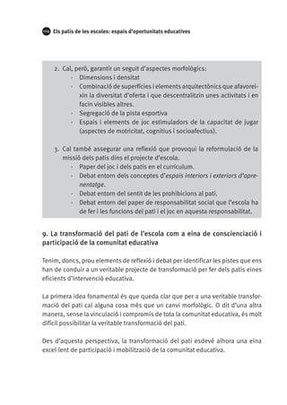 104

Els patis de les escoles: espais d’oportunitats educatives

2.	 Cal, però, garantir un seguit d’aspectes morfològics:
·· Dimensions i densitat
·· Combinació de superfícies i elements arquitectònics que afavoreixin la diversitat d’oferta i que descentralitzin unes activitats i en
facin visibles altres.
·· Segregació de la pista esportiva
·· Espais i elements de joc estimuladors de la capacitat de jugar
(aspectes de motricitat, cognitius i socioafectius).
3.	 Cal també assegurar una reflexió que provoqui la reformulació de la
missió dels patis dins el projecte d’escola.
·· Paper del joc i dels patis en el currículum.
·· Debat entorn dels conceptes d’espais interiors i exteriors d’aprenentatge.
·· Debat entorn del sentit de les prohibicions al pati.
·· Debat entorn del paper de responsabilitat social que l’escola ha
de fer i les funcions del pati i el joc en aquesta responsabilitat.

9. La transformació del pati de l’escola com a eina de conscienciació i
participació de la comunitat educativa
Tenim, doncs, prou elements de reflexió i debat per identificar les pistes que ens
han de conduir a un veritable projecte de transformació per fer dels patis eines
eficients d’intervenció educativa.
La primera idea fonamental és que queda clar que per a una veritable transformació del pati cal alguna cosa més que un canvi morfològic. O dit d’una altra
manera, sense la vinculació i compromís de tota la comunitat educativa, és molt
difícil possibilitar la veritable transformació del pati.
Des d’aquesta perspectiva, la transformació del pati esdevé alhora una eina
excel·lent de participació i mobilització de la comunitat educativa.

 