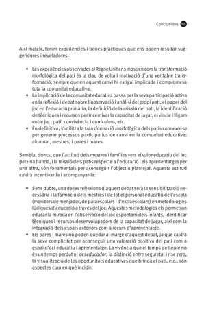 Conclusions

105

Així mateix, tenim experiències i bones pràctiques que ens poden resultar suggeridores i reveladores:
•	 Les experiències observades al Regne Unit ens mostren com la transformació
morfològica del pati és la clau de volta i motivació d’una veritable transformació; sempre que en aquest canvi hi estigui implicada i compromesa
tota la comunitat educativa.
•	 La implicació de la comunitat educativa passa per la seva participació activa
en la reflexió i debat sobre l’observació i anàlisi del propi pati, el paper del
joc en l’educació primària, la definició de la missió del pati, la identificació
de tècniques i recursos per incentivar la capacitat de jugar, el vincle i lligam
entre joc, pati, convivència i currículum, etc.
•	 En definitiva, s’utilitza la transformació morfològica dels patis com excusa
per generar processos participatius de canvi en la comunitat educativa:
alumnat, mestres, i pares i mares.
Sembla, doncs, que l’actitud dels mestres i famílies vers el valor educatiu del joc
per una banda, i la missió dels patis respecte a l’educació i els aprenentatges per
una altra, són fonamentals per aconseguir l’objectiu plantejat. Aquesta actitud
caldrà incentivar-la i acompanyar-la:
•	 Sens dubte, una de les reflexions d’aquest debat serà la sensibilització necessària i la formació dels mestres i de tot el personal educatiu de l’escola
(monitors de menjador, de paraescolars i d’extraescolars) en metodologies
lúdiques d’educació a través del joc. Aquestes metodologies els permetran
educar la mirada en l’observació del joc espontani dels infants, identificar
tècniques i recursos desenvolupadors de la capacitat de jugar, així com la
integració dels espais exteriors com a recurs d’aprenentatge.
•	 Els pares i mares no poden quedar al marge d’aquest debat, ja que caldrà
la seva complicitat per aconseguir una valoració positiva del pati com a
espai d’oci educatiu i aprenentatge. La vivència que el temps de lleure no
és un temps perdut ni deseducador, la distinció entre seguretat i risc zero,
la visualització de les oportunitats educatives que brinda el pati, etc., són
aspectes clau en què incidir.

 