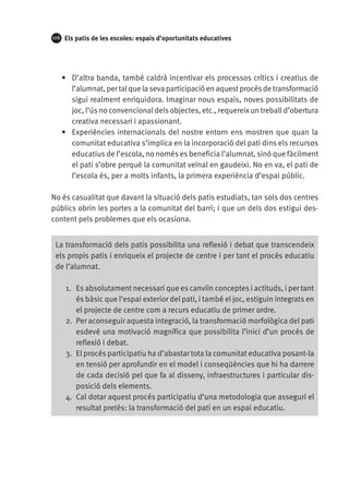 106

Els patis de les escoles: espais d’oportunitats educatives

•	 D’altra banda, també caldrà incentivar els processos crítics i creatius de
l’alumnat, per tal que la seva participació en aquest procés de transformació
sigui realment enriquidora. Imaginar nous espais, noves possibilitats de
joc, l’ús no convencional dels objectes, etc., requereix un treball d’obertura
creativa necessari i apassionant.
•	 Experiències internacionals del nostre entorn ens mostren que quan la
comunitat educativa s’implica en la incorporació del pati dins els recursos
educatius de l’escola, no només es beneficia l’alumnat, sinó que fàcilment
el pati s’obre perquè la comunitat veïnal en gaudeixi. No en va, el pati de
l’escola és, per a molts infants, la primera experiència d’espai públic.
No és casualitat que davant la situació dels patis estudiats, tan sols dos centres
públics obrin les portes a la comunitat del barri; i que un dels dos estigui descontent pels problemes que els ocasiona.
La transformació dels patis possibilita una reflexió i debat que transcendeix
els propis patis i enriqueix el projecte de centre i per tant el procés educatiu
de l’alumnat.
1.	 Es absolutament necessari que es canviïn conceptes i actituds, i per tant
és bàsic que l’espai exterior del pati, i també el joc, estiguin integrats en
el projecte de centre com a recurs educatiu de primer ordre.
2.	 Per aconseguir aquesta integració, la transformació morfològica del pati
esdevé una motivació magnífica que possibilita l’inici d’un procés de
reflexió i debat.
3.	 El procés participatiu ha d’abastar tota la comunitat educativa posant-la
en tensió per aprofundir en el model i conseqüències que hi ha darrere
de cada decisió pel que fa al disseny, infraestructures i particular disposició dels elements.
4.	 Cal dotar aquest procés participatiu d’una metodologia que asseguri el
resultat pretès: la transformació del pati en un espai educatiu.

 