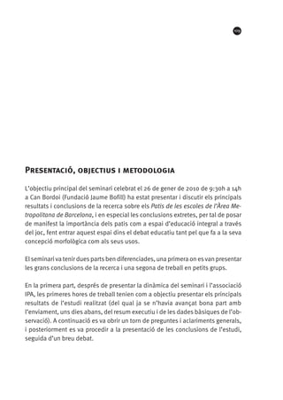 109

Presentació, objectius i metodologia
L’objectiu principal del seminari celebrat el 26 de gener de 2010 de 9:30h a 14h
a Can Bordoi (Fundació Jaume Bofill) ha estat presentar i discutir els principals
resultats i conclusions de la recerca sobre els Patis de les escoles de l’àrea metropolitana de Barcelona, i en especial les conclusions extretes, per tal de posar
de manifest la importància dels patis com a espai d’educació integral a través
del joc, fent entrar aquest espai dins el debat educatiu tant pel que fa a la seva
concepció morfològica com als seus usos.
El seminari va tenir dues parts ben diferenciades, una primera on es van presentar
les grans conclusions de la recerca i una segona de treball en petits grups.
En la primera part, després de presentar la dinàmica del seminari i l’associació
IPA, les primeres hores de treball tenien com a objectiu presentar els principals
resultats de l’estudi realitzat (del qual ja se n’havia avançat bona part amb
l’enviament, uns dies abans, del resum executiu i de les dades bàsiques de l’observació). A continuació es va obrir un torn de preguntes i aclariments generals,
i posteriorment es va procedir a la presentació de les conclusions de l’estudi,
seguida d’un breu debat.

 