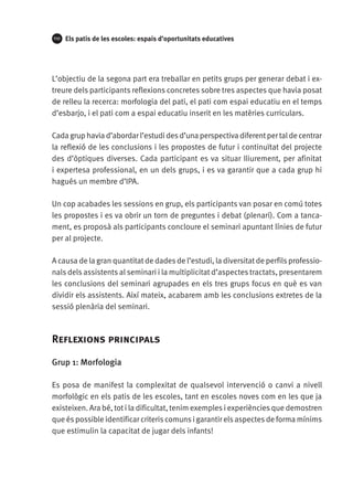110

Els patis de les escoles: espais d’oportunitats educatives

L’objectiu de la segona part era treballar en petits grups per generar debat i extreure dels participants reflexions concretes sobre tres aspectes que havia posat
de relleu la recerca: morfologia del pati, el pati com espai educatiu en el temps
d’esbarjo, i el pati com a espai educatiu inserit en les matèries curriculars.
Cada grup havia d’abordar l’estudi des d’una perspectiva diferent per tal de centrar
la reflexió de les conclusions i les propostes de futur i continuïtat del projecte
des d’òptiques diverses. Cada participant es va situar lliurement, per afinitat
i expertesa professional, en un dels grups, i es va garantir que a cada grup hi
hagués un membre d’IPA.
Un cop acabades les sessions en grup, els participants van posar en comú totes
les propostes i es va obrir un torn de preguntes i debat (plenari). Com a tancament, es proposà als participants concloure el seminari apuntant línies de futur
per al projecte.
A causa de la gran quantitat de dades de l’estudi, la diversitat de perfils profes­ io­
s
nals dels assistents al seminari i la multiplicitat d’aspectes tractats, presentarem
les conclusions del seminari agrupades en els tres grups focus en què es van
dividir els assistents. Així mateix, acabarem amb les conclusions extretes de la
sessió plenària del seminari.

Reflexions principals
Grup 1: Morfologia
Es posa de manifest la complexitat de qualsevol intervenció o canvi a nivell
morfològic en els patis de les escoles, tant en escoles noves com en les que ja
existeixen. Ara bé, tot i la dificultat, tenim exemples i experiències que demostren
que és possible identificar criteris comuns i garantir els aspectes de forma mínims
que estimulin la capacitat de jugar dels infants!

 