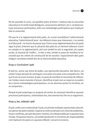 Seminari

111

Per fer possible el canvi, cal aprofitar plans d’entorn i implicar tota la comunitat
educativa en el sentit ampli (botiguers, associacions del barri, etc.): cal desenvolupar processos participatius amb una metodologia participativa que impliquin
tota la comunitat.
Pel que fa a la reglamentació dels patis, és crucial sensibilitzar l’administració
educativa, l’administració local –les diferents àrees que intervenen, i no només
la d’educació-: no hauria de passar que l’única cosa reglamentada dins els patis
sigui la pista. Entenem que la ubicació dels patis és un element rellevant a tenir
en compte en la reglamentació, així com també ho són la seguretat, els espais
ocults, la situació de l’edifici... A més a més, també es posa de manifest la necessitat que els criteris de construcció de les escoles i espacialment dels patis
estiguin concebuts també des de la intencionalitat educativa.

Grup 2: Currículum i pati
El pati és, sense cap mena de dubte, una oportunitat educativa. Així doncs, cal
omplir l’espai del pati de continguts curriculars vinculats a les competències. Pel
que fa als recursos humans al pati, es posa de manifest la necessitat de reflexionar i trobar noves maneres d’actuar: identificar el pati com un espai on es poden
dur a terme metodologies participatives, on els alumnes porten la iniciativa, on
es comparteix...
Perquè el pati esdevingui un projecte de centre, és necessari identificar aquests
processos participatius, sistematitzar-los, documentar-los i fer-ne un seguiment.

Grup 3: Joc, esbarjo i pati
El pati, entès com a extensió de l’aula, ens brinda múltiples oportunitats educatives plenes de potencialitats. Superar la vivència del pati com a font de problemes,
riscos i conflictes, per part de pares i mestres, és indispensable per a aquesta nova
mirada. D’aquesta manera, cal també aprofundir en els temes de responsabilitat
civil implicant els pares en aquesta reflexió i cercant el consens.

 