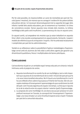 112

Els patis de les escoles: espais d’oportunitats educatives

Per fer això possible, és imprescindible un canvi de mentalitat per part de l’escola (pares i mestres), de manera que es coneguin i evidenciïn les potencialitats
educatives del joc i el necessari desenvolupament de la capacitat de jugar dels
infants i també dels adults educadors, per al creixement sa i harmònic i el clima
de convivència escolar. Sense aquesta nova mirada dels mestres, la millora
morfològica dels patis serà insuficient. La perseverança és clau en aquest canvi.
En aquest sentit, cal empoderar els mestres que ja estan treballant en aquesta
línia i oferir a les escoles acompanyament en aquest procés, formació, i espais i
models de referència que els enriqueixin i inspirin. I fer-ho amb total recolzament
i complicitats per part de les administracions.
També es va reflexionar sobre la possibilitat d’aplicar metodologies d’aprenentatge servei amb els alumnes de més edat o amb altres agents per garantir una
dinamització quotidiana, fresca i multiplicadora de bones pràctiques.

Conclusions
Cal transformar el pati en un veritable espai i temps educatiu en sintonia i relació
intrínseca amb el projecte de centre.
1.	 Aquesta transformació no només ha de ser morfològica: tant o més important que aquesta és la transformació de la visió i missió del pati pel que fa
a la seva intencionalitat educativa. No hi haurà una transformació si no hi
ha una reflexió a fons sobre el que passa a l’interior de l’escola. Són els conceptes mateixos d’ensenyament i aprenentatge els que condicionen la visió
del pati: com l’escola organitza els espais i els temps. La línia que s’apunta
és la de la relació entre els espais interior i exterior (pati) d’aprenentatge.
2.	 La proposta de canvi morfològic és una bona excusa per provocar el canvi
profund necessari en l’escola, la concepció de l’ensenyament i l’aprenentatge: una nova mirada i un canvi d’actitud respecte al joc el pati i l’esbarjo
per part de la comunitat educativa.

 