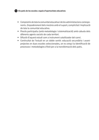 114

Els patis de les escoles: espais d’oportunitats educatives

•	 Compromís de tota la comunitat educativa i de les administracions corresponents. Empoderament dels mestres amb el suport, complicitat i implicació
de tota la comunitat educativa.
•	 Procés participatiu (amb metodologia i sistematització) amb cabuda dels
diferents agents socials de cada territori.
•	 Difusió d’aquest estudi com a instrument catalitzador del canvi.
•	 Continuïtat de l’estudi en un doble sentit: educació secundària i avantprojectes en dues escoles seleccionades, on es cerqui la identificació de
processos i metodologies d’èxit per a la transformació dels patis.

 
