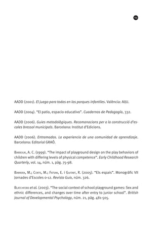 123

AADD (2001). El juego para todos en los parques infantiles. València: AIJU.
AADD (2004). “El patio, espacio educativo”. Cuadernos de Pedagogía, 332.
AADD (2006). Guies metodològiques. Recomanacions per a la construcció d’escoles bressol municipals. Barcelona: Institut d’Edicions.
AADD (2006). Entramados. La experiencia de una comunidad de aprendizaje.
Barcelona: Editorial GRAÓ.
Barbour, A. C. (1999). “The impact of playground design on the play behaviors of
children with differing levels of physical competence”. Early Childhood Research
Quarterly, vol. 14, núm. 1, pàg. 75-98.
Barrera, M.; Corts, M.; Fatsini, E. i Guitart, R. (2005). “Els espais”. Monogràfic VII
Jornades d’Escoles 0-12. Revista Guix, núm. 326.
Blatchford et al. (2003). “The social context of school playground games: Sex and
ethnic differences, and changes over time after entry to junior school”. British
Journal of Developmental Psychology, núm. 21, pàg. 481-505.

 