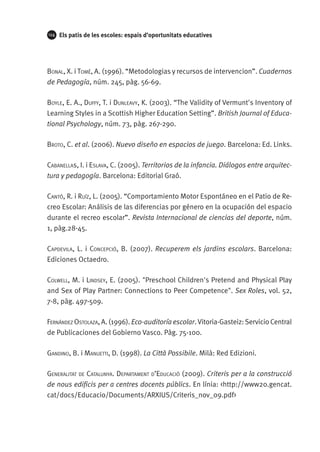 124

Els patis de les escoles: espais d’oportunitats educatives

Bonal, X. i Tomé, A. (1996). “Metodologias y recursos de intervencion”. Cuadernos
de Pedagogía, núm. 245, pàg. 56-69.
Boyle, E. A., Duffy, T. i Dunleavy, K. (2003). “The Validity of Vermunt's Inventory of
Learning Styles in a Scottish Higher Education Setting”. British Journal of Educational Psychology, núm. 73, pàg. 267-290.
Broto, C. et al. (2006). Nuevo diseño en espacios de juego. Barcelona: Ed. Links.
Cabanellas, I. i Eslava, C. (2005). Territorios de la infancia. Diálogos entre arquitectura y pedagogía. Barcelona: Editorial Graó.
Cantó, R. i Ruíz, L. (2005). “Comportamiento Motor Espontáneo en el Patio de Recreo Escolar: Análisis de las diferencias por género en la ocupación del espacio
durante el recreo escolar”. Revista Internacional de ciencias del deporte, núm.
1, pàg.28-45.
Capdevila, L. i Concepció, B. (2007). Recuperem els jardins escolars. Barcelona:
Ediciones Octaedro.
Colwell, M. i Lindsey, E. (2005). "Preschool Children's Pretend and Physical Play
and Sex of Play Partner: Connections to Peer Competence". Sex Roles, vol. 52,
7-8, pàg. 497-509.
Fernández Ostolaza, A. (1996). Eco-auditoría escolar. Vitoria-Gasteiz: Servicio Central
de Publicaciones del Gobierno Vasco. Pàg. 75-100.
Gandino, B. i Manuetti, D. (1998). La Città Possibile. Milà: Red Edizioni.
Generalitat de Catalunya. Departament d’Educació (2009). Criteris per a la construcció
de nous edificis per a centres docents públics. En línia: <http://www20.gencat.
cat/docs/Educacio/Documents/ARXIUS/Criteris_nov_09.pdf>

 