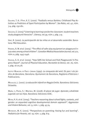 Bibliografia

125

Giuliano, T. A. i Popp, K. E. (2000). “Footballs versus Barbies: Childhood Play Activities as Predictors of Sport Participation by Women”. Sex Roles, vol. 42, núm.
3-4, pàg. 159-181.
Grugeon, E. (2005) “Listening to learning outside the classroom: student teachers
study playground literacies”. Literacy, vol.39, núm.1, pàg. 3-9.
Hart, R. (2001). La participación de los niños en el desarrollo sostenible. Barcelona: PAU Education.
Howard, A. W. et al. (2005). “The effect of safer play equipment on playground injury rates among school children”. Canadian Medical Association Journal, vol.172,
núm.11, pàg. 1443-1446.
Hudson, S. D. et al. (2005). “How SAFE Are School and Park Playgrounds? A Progress Report”. Journal of Physical Education, Recreation & Dance, vol. 76, núm.
1, pàg. 16-20,28.
Institut Municipal de Parcs i Jardins (1995). La conquesta del verd. Els parc i els jardins de Barcelona. Barcelona: Ajuntament de Barcelona, Regidoria d’Edicions i
Publicacions.
Malaguzzi, L. (2001). La educación infantil en Reggio Emilia. Barcelona: Ediciones
Octaedro.
Marín, I.; Penón, S. i Martínez, M. (2008). El placer de jugar. Aprende y diviértete
jugando con tus hijos. Barcelona: Ediciones Ceac.
Meyer, H. A. et al. (2004). “Teachers reasoning about school fights, contexts, and
gender: an expanded cognitive developmental domain approach”. Aggression
and Violent Behavior, vol. 9, núm. 1, pàg. 45-74.
Meyerhoff, M. K. (2001). “Perspectives on parenting: Having fun and learning”.
Pediatrics for Parents, vol. 19, núm. 1, pàg. 8-9.

 