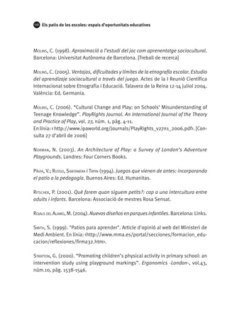 126

Els patis de les escoles: espais d’oportunitats educatives

Molins, C. (1998). Aproximació a l’estudi del joc com aprenentatge sociocultural.
Barcelona: Universitat Autònoma de Barcelona. [Treball de recerca]
Molins, C. (2005). Ventajas, dificultades y límites de la etnografía escolar. Estudio
del aprendizaje sociocultural a través del juego. Actes de la I Reunió Científica
Internacional sobre Etnografia i Educació. Talavera de la Reina 12-14 juliol 2004.
València: Ed. Germania.
Molins, C. (2006). “Cultural Change and Play: on Schools’ Misunderstanding of
Teenage Knowledge”. PlayRights Journal. An International Journal of the Theory
and Practice of Play, vol. 27, núm. 1, pàg. 4-11.
En línia: < http://www.ipaworld.org/Journals/PlayRights_v27n1_2006.pdf>. [Consulta 27 d’abril de 2006]
Norman, N. (2003). An Architecture of Play: a Survey of London’s Adventure
Playgrounds. Londres: Four Corners Books.
Pàvia, V.; Russo, Santanera i Trpin (1994). Juegos que vienen de antes: incorporando
el patio a la pedagogía. Buenos Aires: Ed. Humanitas.
Ritscher, P. (2001). Què farem quan siguem petits?: cap a una intercultura entre
adults i infants. Barcelona: Associació de mestres Rosa Sensat.
Rojals del Alamo, M. (2004). Nuevos diseños en parques infantiles. Barcelona: Links.
Smith, S. (1999). "Patios para aprender". Article d'opinió al web del Ministeri de
Medi Ambient. En línia: <http://www.mma.es/portal/secciones/formacion_educacion/reflexiones/firma32.htm>.
Stratton, G. (2000). “Promoting children’s physical activity in primary school: an
intervention study using playground markings”. Ergonomics -London-, vol.43,
núm.10, pàg. 1538-1546.

 
