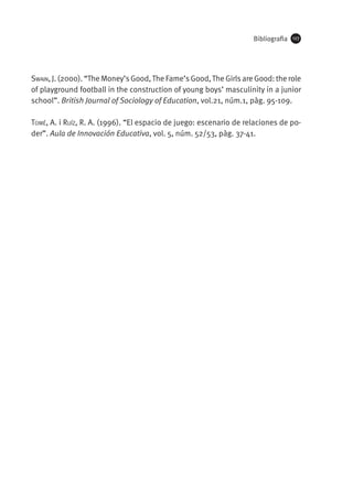 Bibliografia

127

Swain, J. (2000). “The Money’s Good, The Fame’s Good, The Girls are Good: the role
of playground football in the construction of young boys’ masculinity in a junior
school”. British Journal of Sociology of Education, vol.21, núm.1, pàg. 95-109.
Tomé, A. i Ruíz, R. A. (1996). “El espacio de juego: escenario de relaciones de poder”. Aula de Innovación Educativa, vol. 5, núm. 52/53, pàg. 37-41.

 