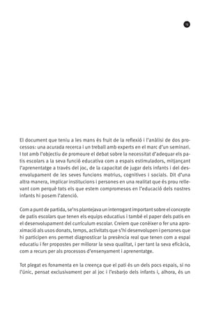13

El document que teniu a les mans és fruit de la reflexió i l’anàlisi de dos processos: una acurada recerca i un treball amb experts en el marc d’un seminari.
I tot amb l’objectiu de promoure el debat sobre la necessitat d’adequar els patis escolars a la seva funció educativa com a espais estimuladors, mitjançant
l’aprenentatge a través del joc, de la capacitat de jugar dels infants i del desenvolupament de les seves funcions motrius, cognitives i socials. Dit d’una
altra manera, implicar institucions i persones en una realitat que és prou rellevant com perquè tots els que estem compromesos en l’educació dels nostres
infants hi posem l’atenció.
Com a punt de partida, se’ns plantejava un interrogant important sobre el concepte
de patis escolars que tenen els equips educatius i també el paper dels patis en
el desenvolupament del currículum escolar. Creiem que conèixer o fer una aproximació als usos donats, temps, activitats que s’hi desenvolupen i persones que
hi participen ens permet diagnosticar la presència real que tenen com a espai
educatiu i fer propostes per millorar la seva qualitat, i per tant la seva eficàcia,
com a recurs per als processos d’ensenyament i aprenentatge.
Tot plegat es fonamenta en la creença que el pati és un dels pocs espais, si no
l’únic, pensat exclusivament per al joc i l’esbarjo dels infants i, alhora, és un

 