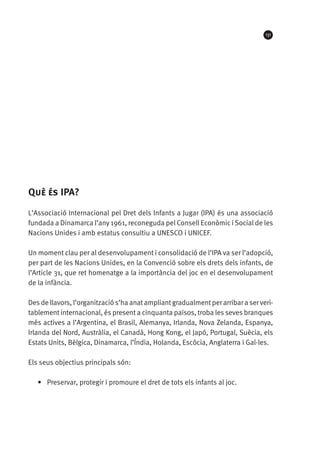131

Què és IPA?
L’Associació Internacional pel Dret dels Infants a Jugar (IPA) és una associació
fundada a Dinamarca l’any 1961, reconeguda pel Consell Econòmic i Social de les
Nacions Unides i amb estatus consultiu a UNESCO i UNICEF.
Un moment clau per al desenvolupament i consolidació de l’IPA va ser l’adopció,
per part de les Nacions Unides, en la Convenció sobre els drets dels infants, de
l’Article 31, que ret homenatge a la importància del joc en el desenvolupament
de la infància.
Des de llavors, l’organització s’ha anat ampliant gradualment per arribar a ser veritablement internacional, és present a cinquanta països, troba les seves branques
més actives a l’Argentina, el Brasil, Alemanya, Irlanda, Nova Zelanda, Espanya,
Irlanda del Nord, Austràlia, el Canadà, Hong Kong, el Japó, Portugal, Suècia, els
Estats Units, Bèlgica, Dinamarca, l’Índia, Holanda, Escòcia, Anglaterra i Gal·les.
Els seus objectius principals són:
•	 Preservar, protegir i promoure el dret de tots els infants al joc.

 
