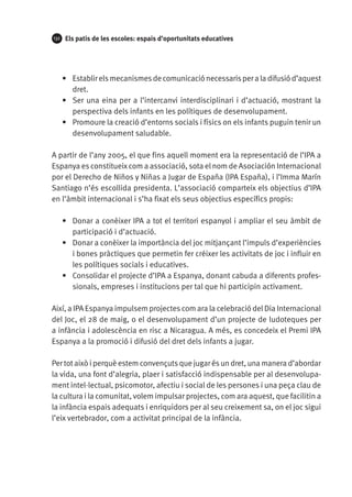 132

Els patis de les escoles: espais d’oportunitats educatives

•	 Establir els mecanismes de comunicació necessaris per a la difusió d’aquest
dret.
•	 Ser una eina per a l’intercanvi interdisciplinari i d’actuació, mostrant la
perspectiva dels infants en les polítiques de desenvolupament.
•	 Promoure la creació d’entorns socials i físics on els infants puguin tenir un
desenvolupament saludable.
A partir de l’any 2005, el que fins aquell moment era la representació de l’IPA a
Espanya es constitueix com a associació, sota el nom de Asociación Internacional
por el Derecho de Niños y Niñas a Jugar de España (Ipa España), i l’Imma Marín
Santiago n’és escollida presidenta. L’associació comparteix els objectius d’IPA
en l’àmbit internacional i s’ha fixat els seus objectius específics propis:
•	 Donar a conèixer IPA a tot el territori espanyol i ampliar el seu àmbit de
participació i d’actuació.
•	 Donar a conèixer la importància del joc mitjançant l’impuls d’experiències
i bones pràctiques que permetin fer créixer les activitats de joc i influir en
les polítiques socials i educatives.
•	 Consolidar el projecte d’IPA a Espanya, donant cabuda a diferents professionals, empreses i institucions per tal que hi participin activament.
Així, a IPA Espanya impulsem projectes com ara la celebració del Dia Internacional
del Joc, el 28 de maig, o el desenvolupament d’un projecte de ludoteques per
a infància i adolescència en risc a Nicaragua. A més, es concedeix el Premi IPA
Espanya a la promoció i difusió del dret dels infants a jugar.
Per tot això i perquè estem convençuts que jugar és un dret, una manera d’abordar
la vida, una font d’alegria, plaer i satisfacció indispensable per al desenvolupament intel·lectual, psicomotor, afectiu i social de les persones i una peça clau de
la cultura i la comunitat, volem impulsar projectes, com ara aquest, que facilitin a
la infància espais adequats i enriquidors per al seu creixement sa, on el joc sigui
l’eix vertebrador, com a activitat principal de la infància.

 