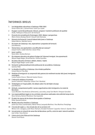Informes breus
1	

Les desigualtats educatives a Catalunya: PISA 2003
Ferran Ferrer (dir.), Gerard Ferrer i José Luis Castel

2	

El paper crucial del professorat. Atraure, preparar i mantenir professors de qualitat
OCDE. Polítiques d’Educació i de Formació

3	

El procés de normalització d’estrangers 2005. Balanç i perspectives
Maria Helena Bedoya Muriel i Eduard Solé Alamarja

4	

Itineraris de formació i inserció laboral dels joves a Catalunya
Rafael Merino i Maribel Garcia

5	

Els imams de Catalunya: rols, expectatives i propostes de formació
Jordi Moreras

6	

Sisena hora: una oportunitat o una dificultat per avançar?
Joaquí­ Garí­ , Isabel Sánchez i Jesús Viñas
n
n

7	

Joves i política
Núria Valls i Andrea Borison

8	

Els sistemes educatius als països d’origen de l’alumnat immigrat. Una aproximació
Miquel Àngel Alegre, Ricard Benito i Sheila González

9	

Els plans educatius d’entorn: debats, balanç i reptes
Miquel Àngel Alegre i Jordi Collet

10	 Formació i professionalització del professorat de secundària a Catalunya
Gemma Tribó
11	 La desafecció política a Catalunya. Una mirada qualitativa
Ismael Blanco i Pau Mas
12	 Històries d’immigració: la comprensió dels patrons de rendiment escolar dels joves immigrants
nouvinguts
Carola Suárez-Orozco i Marcelo Suárez-Orozco
13	 L’educació catalana a la premsa
Jaume Carbonell i Sebarroja i Antoni Tort i Bardolet
14	 Simbologies en l’espai públic. Els debats sobre l’ús del hijab a Europa
Jordi Moreras
15	 Actituds, comportament polític i xarxes organitzatives dels immigrants a la ciutat de 	
	
Barcelona
Laura Morales i Eva Anduiza (directores), Laia Jorba, Josep San Martin i Amparo González
16	 Les responsabilitats legals en les activitats educatives realitzades més enllà del temps lectiu
Neus Soriano, Ramon Plandiura i Eva Izquierdo
17	 El salari de reserva de les dones desocupades a Catalunya
Dídac Queralt Jiménez
18	 Models educatius familiars a Catalunya
Javier Elzo Imaz (coordinador), María Teresa Laespada Martínez i Ana Martínez Pampliega
19	 L’escola del segle xxi. Una mirada des de la societat civil
Mireia Civís i Zaragoza, Jordi Riera i Romaní, Annabel Fontanet i Caparrós i Elena S. Ojando i Pons
20	 Les persones en situació de sense llar de Barcelona: perfils, estat de salut i atenció sanitària
Joan Uribe i Sara Alonso
21	 Crònica de la Llei d’Educació de Catalunya
Ramon Farré Roure

 