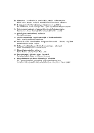 22	 De l’acollida a la ciutadania: la formació de la població adulta immigrada
Xavier Aranda, Miquel Casanovas, Alfons Formariz (coordinador) i Pep Vidal
23	 El reagrupament familiar a Catalunya, una aproximació qualitativa
Rosalina Alcalde, Andreu Domingo, Diana López, Jordi Bayona i Amparo González
24	 Trajectòries sociolaborals de la població immigrada. Factors explicatius
Sarai Samper, Raquel Moreno (D-CAS, Col·lectiu d'Analistes Socials)
25	 L’opinió dels catalans sobre la immigració
Mónica Méndez Lago
26	 Continuar o abandonar. L'alumnat estranger a l'educació secundària
Carles Serra i Josep Miquel Palaudàrias
27	 Impacte de la crisi econòmica en la immigració internacional a Catalunya l’any 2008
Andreu Domingo i Albert Sabater
28	 De l’aula d’acollida a l’aula ordinària. Orientacions per a la transició
Ricard Benito Pérez i Sheila González Motos
29	 Educació i ascens social a Catalunya
Xavier Martínez Celorrio i Antoni Marín Saldo
30	 Mercat de treball i polítiques actives d’ocupació
Maria Caprile Elola-Olaso i Jordi Potrony Hernando
31	 Els patis de les escoles: espais d’oportunitats educatives
IPA Espanya, Associació Internacional pel Dret dels Infants a Jugar
Imma Marín (directora), Cris Molins, Maite Martínez, Esther Hierro i Xavier Aragay

 