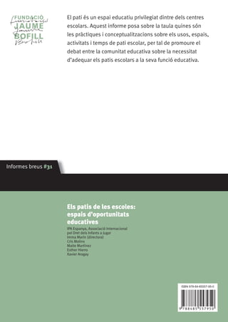El pati és un espai educatiu privilegiat dintre dels centres
escolars. Aquest informe posa sobre la taula quines són
les pràctiques i conceptualitzacions sobre els usos, espais,
activitats i temps de pati escolar, per tal de promoure el
debat entre la comunitat educativa sobre la necessitat
d’adequar els patis escolars a la seva funció educativa.

Informes breus #31

Els patis de les escoles:
espais d’oportunitats
educatives
IPA Espanya, Associació Internacional
pel Dret dels Infants a Jugar
Imma Marín (directora)
Cris Molins
Maite Martínez
Esther Hierro
Xavier Aragay

ISBN 978-84-85557-95-0

  

 