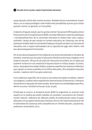 14

Els patis de les escoles: espais d’oportunitats educatives

espai educatiu dintre dels centres escolars. Ambdós factors converteixen el pati,
doncs, en un espai privilegiat i amb moltes més possibilitats que les que s’estan
portant a terme, en general, en l’actualitat.
L’objectiu d’aquest estudi, que ha portat a terme l’associació IPA España amb el
finançament de la Fundació Jaume Bofill, ha estat reflexionar sobre les pràctiques
i conceptualitzacions de la comunitat educativa al voltant dels usos, espais,
activitats i temps de pati escolar en centres educatius de Catalunya, per tal de
promoure el debat sobre la necessitat d’adequar els patis escolars a la seva funció
educativa com a espais estimuladors de la capacitat de jugar dels infants i del
seu desenvolupament harmoniós.
Per al seu desenvolupament hem elaborat una recerca focalitzada en els patis de
primària: entenem que els patis d’educació infantil ja estan força integrats en el
projecte educatiu. Pel que fa als patis de l’educació secundària, és un repte que
esperem incloure en una ampliació d’aquest estudi en el futur proper. Es tracta,
doncs, de proporcionar dades fiables, proposar experiències i provocar reflexions
que suposin un avenç qualitatiu en la millora dels patis, dins el projecte educatiu
escolar, i explorar així el seu gran potencial.
Com a objectius específics de la recerca cal analitzar les dades recollides, obtenir
una diagnosi, conèixer altres experiències internacionals d’intervenció, i intervenir
directament en dos patis de dues escoles, dissenyant una metodologia específica,
oferint recursos i facilitant eines per al joc al pati.
Finalitzada la recerca, la Fundació Jaume Bofill ha organitzat un seminari amb
experts en la matèria per poder treballar els resultats i conclusions de l’estudi i
recollir l’opinió i reflexions de diferents perfils de professionals sobre el paper
dels patis i el seu potencial educatiu (mestres, tècnics de l’administració local i de
la Generalitat de Catalunya amb competències en l’àmbit educatiu, arquitectes,
professors universitaris, etc.).

 