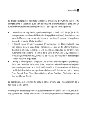 Presentació

15

La direcció del projecte ha estat a càrrec de la presidenta d’IPA, Imma Marín, i s’ha
comptat amb el suport de dues comissions amb diferents tasques però amb un
funcionament coordinat i complementari, i de l’equip d’investigadors:
•	 La Comissió de seguiment, que ha vetllat per la realització del projecte i ha
incorporat dos membres d’IPA (Xavier Aragay i Esther Hierro), i també una persona de Marinva que ha portat a terme la coordinació general i el seguiment
tècnic del projecte (Maite Martínez).
•	 El Comitè extern d’experts, un grup d’especialistes en diferents àmbits que
han aportat la seva expertesa i coneixements per tal de reforçar les línies
d’anàlisi i reflexió, format per: Cris Molins, antropòloga de la Universitat
Autònoma de Barcelona i membre de la junta d’IPA; Santi Giró, dissenyador
industrial; Emma Martínez, directora de l’escola a L’Hospitalet de Llobregat;
i Ferran Navarro, arquitecte.
•	 L’equip d’investigadors, dirigit per Cris Molins, antropòloga del grup Emigra
de la UAB, membre de la junta d’IPA i membre del Comitè extern d’experts,
ha estat responsable de la realització científica, disseny del treball de camp
i anàlisi de les dades obtingudes en l’observació dels trenta patis. L’equip
l’han format Rosa Elías, Maria Galizia, Víktor Bautista, Tània Cots, Mireia
Jiménez i Imma Corral.
La coordinació del seminari ha estat a càrrec d’Irene Lop i Anna Jolonch de la
Fundació Jaume Bofill.
Volem agrair a totes les persones participants la seva professionalitat, entusiasme i generositat. Sense elles aquesta fase del projecte no hauria estat possible.

 
