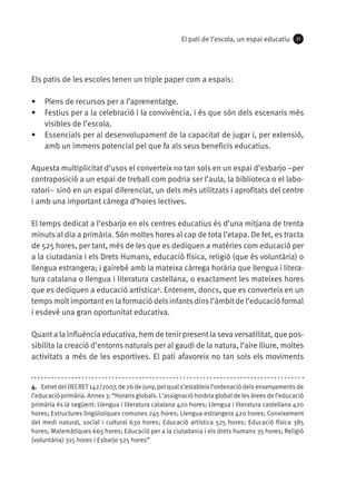 El pati de l’escola, un espai educatiu

21

Els patis de les escoles tenen un triple paper com a espais:
•	 Plens de recursos per a l’aprenentatge.
•	 Festius per a la celebració i la convivència, i és que són dels escenaris més
visibles de l’escola.
•	 Essencials per al desenvolupament de la capacitat de jugar i, per extensió,
amb un immens potencial pel que fa als seus beneficis educatius.
Aquesta multiplicitat d’usos el converteix no tan sols en un espai d’esbarjo ­­
–per
contraposició a un espai de treball com podria ser l’aula, la biblioteca o el laboratori– sinó en un espai diferenciat, un dels més utilitzats i aprofitats del centre
i amb una important càrrega d’hores lectives.
El temps dedicat a l’esbarjo en els centres educatius és d’una mitjana de trenta
minuts al dia a primària. Són moltes hores al cap de tota l’etapa. De fet, es tracta
de 525 hores, per tant, més de les que es dediquen a matèries com educació per
a la ciutadania i els Drets Humans, educació física, religió (que és voluntària) o
llengua estrangera; i gairebé amb la mateixa càrrega horària que llengua i literatura catalana o llengua i literatura castellana, o exactament les mateixes hores
que es dediquen a educació artística4. Entenem, doncs, que es converteix en un
temps molt important en la formació dels infants dins l’àmbit de l’educació formal
i esdevé una gran oportunitat educativa.
Quant a la influència educativa, hem de tenir present la seva versatilitat, que possibilita la creació d’entorns naturals per al gaudi de la natura, l’aire lliure, moltes
activitats a més de les esportives. El pati afavoreix no tan sols els moviments

4.  Extret del DECRET 142/2007, de 26 de juny, pel qual s’estableix l’ordenació dels ensenyaments de
l’educació primària. Annex 3: “Horaris globals. L’assignació horària global de les àrees de l’educació
primària és la següent: Llengua i literatura catalana 420 hores; Llengua i literatura castellana 420
hores; Estructures lingüístiques comunes 245 hores; Llengua estrangera 420 hores; Coneixement
del medi natural, social i cultural 630 hores; Educació artística 525 hores; Educació física 385
hores; Matemàtiques 665 hores; Educació per a la ciutadania i els drets humans 35 hores; Religió
(voluntària) 315 hores i Esbarjo 525 hores”

 