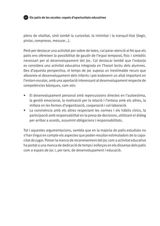 22

Els patis de les escoles: espais d’oportunitats educatives

plens de vitalitat, sinó també la curiositat, la intimitat i la tranquil·litat (llegir,
pintar, comprovar, mesurar...).
Però per destacar una activitat per sobre de totes, cal parar atenció al fet que els
patis ens ofereixen la possibilitat de gaudir de l’espai temporal, físic i simbòlic
necessari per al desenvolupament del joc. Cal destacar també que l’esbarjo
es considera una activitat educativa integrada en l’horari lectiu dels alumnes.
Des d’aquesta perspectiva, el temps de joc suposa un inestimable recurs que
afavoreix el desenvolupament dels infants i pot esdevenir un aliat important en
l’entorn escolar, amb una aportació interessant al desenvolupament respecte de
competències bàsiques, com són:
•	 El desenvolupament personal amb repercussions directes en l’autoestima,
la gestió emocional, la motivació per la relació i l’entesa amb els altres, la
millora en les formes d’organització, cooperació i col·laboració.
•	 La convivència amb els altres respectant les normes i els hàbits cívics, la
participació amb responsabilitat en la presa de decisions, utilitzant el diàleg
per arribar a acords, assumint obligacions i responsabilitats.
Tot i aquestes argumentacions, sembla que en la majoria de patis estudiats no
s’han tingut en compte els aspectes que poden resultar estimuladors de la capacitat de jugar. Potser la manca de reconeixement del joc com a activitat educativa
ha portat a una manca de dedicació de temps i esforços en els dissenys dels patis
com a espais de joc i, per tant, de desenvolupament i educació.

 