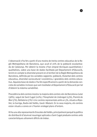 25

L’observació s’ha fet a partir d’una mostra de trenta centres educatius de la Regió Metropolitana de Barcelona, que acull el 70% de la població escolaritzada de Catalunya. Per obtenir la mostra s’han emprat tècniques quantitatives i
qualitatives, sobre una base de dades facilitada pel Departament d’Educació,
tenint en compte la diversitat present en el territori de la Regió Metropolitana de
Barcelona, definida per les variables següents: població, titularitat dels centres
educatius, diversitat sociocultural i econòmica, i grandària dels centres educatius. Aquesta base de dades s’ha fet específicament a partir de la demanda concreta de variables incloses que vam traslladar al Departament d’Educació per tal
d’obtenir la màxima variabilitat.
Procedència dels centres mostra: la majoria dels centres són de Barcelona ciutat
(38%), seguit de Sant Cugat (20%), l’Hospitalet de Llobregat (13%), Premià de
Mar (7%), Bellaterra (7%) i cinc centres representats amb un 3%, situats a Ripollet, la Garriga, Badia del Vallès, Gavà i Mataró. En la seva majoria, els centres
estan situats a zones on s’havien endegat plans d’entorn.
Hi ha una alta representació d’escoles del Vallès, principalment perquè la política
de distribució d’alumnat nouvingut aplicada a Sant Cugat produeix centres amb
característiques altrament difícils de trobar.

 