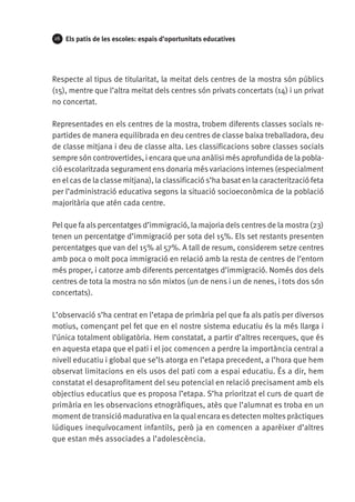 26

Els patis de les escoles: espais d’oportunitats educatives

Respecte al tipus de titularitat, la meitat dels centres de la mostra són públics
(15), mentre que l’altra meitat dels centres són privats concertats (14) i un privat
no concertat.
Representades en els centres de la mostra, trobem diferents classes socials repartides de manera equilibrada en deu centres de classe baixa treballadora, deu
de classe mitjana i deu de classe alta. Les classificacions sobre classes socials
sempre són controvertides, i encara que una anàlisi més aprofundida de la població escolaritzada segurament ens donaria més variacions internes (especialment
en el cas de la classe mitjana), la classificació s’ha basat en la caracterització feta
per l’administració educativa segons la situació socioeconòmica de la població
majoritària que atén cada centre.
Pel que fa als percentatges d’immigració, la majoria dels centres de la mostra (23)
tenen un percentatge d’immigració per sota del 15%. Els set restants presenten
percentatges que van del 15% al 57%. A tall de resum, considerem setze centres
amb poca o molt poca immigració en relació amb la resta de centres de l’entorn
més proper, i catorze amb diferents percentatges d’immigració. Només dos dels
centres de tota la mostra no són mixtos (un de nens i un de nenes, i tots dos són
concertats).
L’observació s’ha centrat en l’etapa de primària pel que fa als patis per diversos
motius, començant pel fet que en el nostre sistema educatiu és la més llarga i
l’única totalment obligatòria. Hem constatat, a partir d’altres recerques, que és
en aquesta etapa que el pati i el joc comencen a perdre la importància central a
nivell educatiu i global que se’ls atorga en l’etapa precedent, a l’hora que hem
observat limitacions en els usos del pati com a espai educatiu. És a dir, hem
constatat el desaprofitament del seu potencial en relació precisament amb els
objectius educatius que es proposa l’etapa. S’ha prioritzat el curs de quart de
primària en les observacions etnogràfiques, atès que l’alumnat es troba en un
moment de transició madurativa en la qual encara es detecten moltes pràctiques
lúdiques inequívocament infantils, però ja en comencen a aparèixer d’altres
que estan més associades a l’adolescència.

 