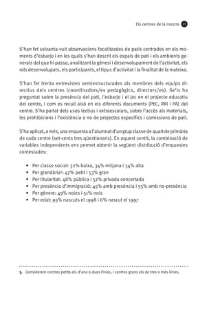 Els centres de la mostra

27

S’han fet seixanta-vuit observacions focalitzades de patis centrades en els moments d’esbarjo i en les quals s’han descrit els espais de pati i els ambients generals del que hi passa, analitzant la gènesi i desenvolupament de l’activitat, els
rols desenvolupats, els participants, el tipus d’activitat i la finalitat de la mateixa.
S’han fet trenta entrevistes semiestructurades als membres dels equips directius dels centres (coordinadors/es pedagògics, directors/es). Se’ls ha
preguntat sobre la presència del pati, l’esbarjo i el joc en el projecte educatiu
del centre, i com es recull això en els diferents documents (PEC, RRI i PA) del
centre. S’ha parlat dels usos lectius i extraescolars, sobre l’accés als materials,
les prohibicions i l’existència o no de projectes específics i comissions de pati.
S’ha aplicat, a més, una enquesta a l’alumnat d’un grup classe de quart de primària
de cada centre (set-cents tres qüestionaris). En aquest sentit, la combinació de
variables independents ens permet obtenir la següent distribució d’enquestes
contestades:
•	
•	
•	
•	
•	
•	

Per classe social: 32% baixa, 34% mitjana i 34% alta
Per grandària5: 47% petit i 53% gran
Per titularitat: 48% pública i 52% privada concertada
Per presència d’immigració: 45% amb presència i 55% amb no-presència
Per gènere: 49% noies i 51% nois
Per edat: 93% nascuts el 1998 i 6% nascut el 1997

5.  Considerem centres petits els d’una o dues línies, i centres grans els de tres o més línies.

 