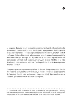 31

La proposta d’aquest treball ha estat diagnosticar la situació dels patis a través
d’una mostra de centres educatius de Catalunya representativa de la diversitat
física, socioeconòmica i educativa present en el nostre territori. Ens hem centrat
en l’etapa d’educació primària atès que, com hem dit abans, hem constatat la
pèrdua de valor que ha tingut en l’espai escolar el pati com a espai específic de
joc i esbarjo, activitats molt presents, en canvi, en la resta d’àmbits de la vida
dels infants entre sis i dotze anys i de gran importància en el desenvolupament
dels nois i noies.6
En aquest apartat ens proposem analitzar la situació dels patis escolars des de
tres vessants: la situació física (morfologia), la situació educativa i les percepcions
de l’alumnat. Dins de cada un d’aquests eixos hem definit diverses dimensions
sobre les quals es valoraran les dades obtingudes.

6.  La recollida de dades s’ha fet entre els mesos de setembre del 2007 i gener del 2008. El disseny
dels instruments (observació, entrevista semiestructurada i enquesta) es va iniciar al principi del
2007. L’anàlisi de les dades es va iniciar al febrer del 2008 i va durar fins al juny del 2008.

 