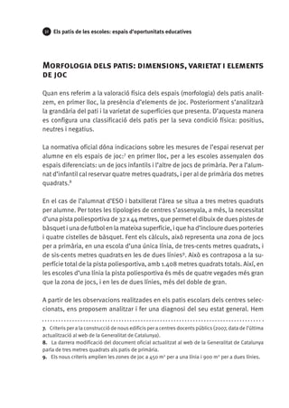 32

Els patis de les escoles: espais d’oportunitats educatives

Morfologia dels patis: dimensions, varietat i elements
de joc
Quan ens referim a la valoració física dels espais (morfologia) dels patis analitzem, en primer lloc, la presència d’elements de joc. Posteriorment s’analitzarà
la grandària del pati i la varietat de superfícies que presenta. D’aquesta manera
es configura una classificació dels patis per la seva condició física: positius,
neutres i negatius.
La normativa oficial dóna indicacions sobre les mesures de l’espai reservat per
alumne en els espais de joc:7 en primer lloc, per a les escoles assenyalen dos
espais diferenciats: un de jocs infantils i l’altre de jocs de primària. Per a l’alumnat d’infantil cal reservar quatre metres quadrats, i per al de primària dos metres
quadrats.8
En el cas de l’alumnat d’ESO i batxillerat l’àrea se situa a tres metres quadrats
per alumne. Per totes les tipologies de centres s’assenyala, a més, la necessitat
d’una pista poliesportiva de 32 x 44 metres, que permet el dibuix de dues pistes de
bàsquet i una de futbol en la mateixa superfície, i que ha d’incloure dues porteries
i quatre cistelles de bàsquet. Fent els càlculs, això representa una zona de jocs
per a primària, en una escola d’una única línia, de tres-cents metres quadrats, i
de sis-cents metres quadrats en les de dues línies9. Això es contraposa a la superfície total de la pista poliesportiva, amb 1.408 metres quadrats totals. Així, en
les escoles d’una línia la pista poliesportiva és més de quatre vegades més gran
que la zona de jocs, i en les de dues línies, més del doble de gran.
A partir de les observacions realitzades en els patis escolars dels centres selec­
cionats, ens proposem analitzar i fer una diagnosi del seu estat general. Hem
7.  Criteris per a la construcció de nous edificis per a centres docents públics (2007, data de l’última
actualització al web de la Generalitat de Catalunya).
8.  La darrera modificació del document oficial actualitzat al web de la Generalitat de Catalunya
parla de tres metres quadrats als patis de primària.
9.  Els nous criteris amplien les zones de joc a 450 m2 per a una línia i 900 m2 per a dues línies.

 
