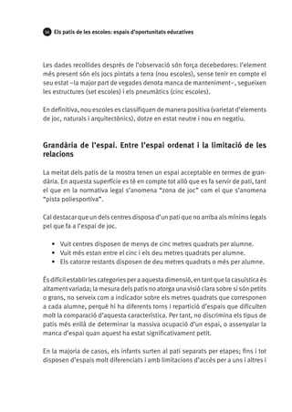 34

Els patis de les escoles: espais d’oportunitats educatives

Les dades recollides després de l’observació són força decebedores: l’element
més present són els jocs pintats a terra (nou escoles), sense tenir en compte el
seu estat ­­ major part de vegades denota manca de manteniment–, segueixen
–la
les estructures (set escoles) i els pneumàtics (cinc escoles).
En definitiva, nou escoles es classifiquen de manera positiva (varietat d’elements
de joc, naturals i arquitectònics), dotze en estat neutre i nou en negatiu.

Grandària de l’espai. Entre l’espai ordenat i la limitació de les
relacions
La meitat dels patis de la mostra tenen un espai acceptable en termes de grandària. En aquesta superfície es té en compte tot allò que es fa servir de pati, tant
el que en la normativa legal s’anomena “zona de joc” com el que s’anomena
“pista poliesportiva”.
Cal destacar que un dels centres disposa d’un pati que no arriba als mínims legals
pel que fa a l’espai de joc.
•	 Vuit centres disposen de menys de cinc metres quadrats per alumne.
•	 Vuit més estan entre el cinc i els deu metres quadrats per alumne.
•	 Els catorze restants disposen de deu metres quadrats o més per alumne.
És difícil establir les categories per a aquesta dimensió, en tant que la casuística és
altament variada; la mesura dels patis no atorga una visió clara sobre si són petits
o grans, no serveix com a indicador sobre els metres quadrats que corresponen
a cada alumne, perquè hi ha diferents torns i repartició d’espais que dificulten
molt la comparació d’aquesta característica. Per tant, no discrimina els tipus de
patis més enllà de determinar la massiva ocupació d’un espai, o assenyalar la
manca d’espai quan aquest ha estat significativament petit.
En la majoria de casos, els infants surten al pati separats per etapes; fins i tot
disposen d’espais molt diferenciats i amb limitacions d’accés per a uns i altres i

 