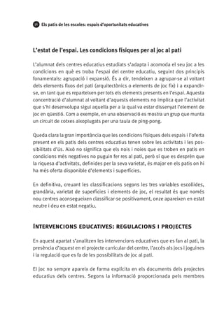 36

Els patis de les escoles: espais d’oportunitats educatives

L’estat de l’espai. Les condicions físiques per al joc al pati
L’alumnat dels centres educatius estudiats s’adapta i acomoda el seu joc a les
condicions en què es troba l’espai del centre educatiu, seguint dos principis
fonamentals: agrupació i expansió. És a dir, tendeixen a agrupar-se al voltant
dels elements fixos del pati (arquitectònics o elements de joc fix) i a expandirse, en tant que es reparteixen per tots els elements presents en l’espai. Aquesta
concentració d’alumnat al voltant d’aquests elements no implica que l’activitat
que s’hi desenvolupa sigui aquella per a la qual va estar dissenyat l’element de
joc en qüestió. Com a exemple, en una observació es mostra un grup que munta
un circuit de cotxes aixoplugats per una taula de ping-pong.
Queda clara la gran importància que les condicions físiques dels espais i l’oferta
present en els patis dels centres educatius tenen sobre les activitats i les possibilitats d’ús. Això no significa que els nois i noies que es troben en patis en
condicions més negatives no puguin fer res al pati, però sí que es desprèn que
la riquesa d’activitats, definides per la seva varietat, és major en els patis on hi
ha més oferta disponible d’elements i superfícies.
En definitiva, creuant les classificacions segons les tres variables escollides,
grandària, varietat de superfícies i elements de joc, el resultat és que només
nou centres aconsegueixen classificar-se positivament, onze apareixen en estat
neutre i deu en estat negatiu.

Intervencions educatives: regulacions i projectes
En aquest apartat s’analitzen les intervencions educatives que es fan al pati, la
presència d’aquest en el projecte curricular del centre, l’accés als jocs i joguines
i la regulació que es fa de les possibilitats de joc al pati.
El joc no sempre apareix de forma explícita en els documents dels projectes
educatius dels centres. Segons la informació proporcionada pels membres

 