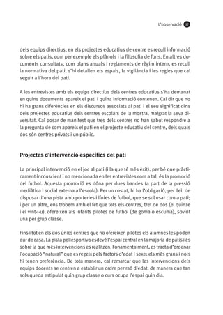 L’observació

37

dels equips directius, en els projectes educatius de centre es recull informació
sobre els patis, com per exemple els plànols i la filosofia de fons. En altres documents consultats, com plans anuals i reglaments de règim intern, es recull
la normativa del pati, s’hi detallen els espais, la vigilància i les regles que cal
seguir a l’hora del pati.
A les entrevistes amb els equips directius dels centres educatius s’ha demanat
en quins documents apareix el pati i quina informació contenen. Cal dir que no
hi ha grans diferències en els discursos associats al pati i el seu significat dins
dels projectes educatius dels centres escolars de la mostra, malgrat la seva diversitat. Cal posar de manifest que tres dels centres no han sabut respondre a
la pregunta de com apareix el pati en el projecte educatiu del centre, dels quals
dos són centres privats i un públic.

Projectes d’intervenció específics del pati
La principal intervenció en el joc al pati (i la que té més èxit), per bé que pràcticament inconscient i no mencionada en les entrevistes com a tal, és la promoció
del futbol. Aquesta promoció es dóna per dues bandes (a part de la pressió
mediàtica i social externa a l’escola). Per un costat, hi ha l’obligació, per llei, de
disposar d’una pista amb porteries i línies de futbol, que se sol usar com a pati;
i per un altre, ens trobem amb el fet que tots els centres, tret de dos (el quinze
i el vint-i-u), ofereixen als infants pilotes de futbol (de goma o escuma), sovint
una per grup classe.
Fins i tot en els dos únics centres que no ofereixen pilotes els alumnes les poden
dur de casa. La pista poliesportiva esdevé l’espai central en la majoria de patis i és
sobre la que més intervencions es realitzen. Fonamentalment, es tracta d’ordenar
l’ocupació “natural” que es regeix pels factors d’edat i sexe: els més grans i nois
hi tenen preferència. De tota manera, cal remarcar que les intervencions dels
equips docents se centren a establir un ordre per raó d’edat, de manera que tan
sols queda estipulat quin grup classe o curs ocupa l’espai quin dia.

 