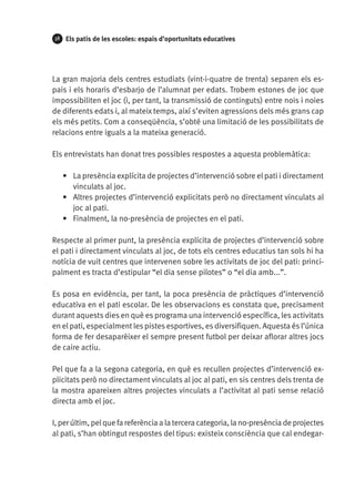 38

Els patis de les escoles: espais d’oportunitats educatives

La gran majoria dels centres estudiats (vint-i-quatre de trenta) separen els espais i els horaris d’esbarjo de l’alumnat per edats. Trobem estones de joc que
impossibiliten el joc (i, per tant, la transmissió de continguts) entre nois i noies
de diferents edats i, al mateix temps, així s’eviten agressions dels més grans cap
els més petits. Com a conseqüència, s’obté una limitació de les possibilitats de
relacions entre iguals a la mateixa generació.
Els entrevistats han donat tres possibles respostes a aquesta problemàtica:
•	 La presència explícita de projectes d’intervenció sobre el pati i directament
vinculats al joc.
•	 Altres projectes d’intervenció explicitats però no directament vinculats al
joc al pati.
•	 Finalment, la no-presència de projectes en el pati.
Respecte al primer punt, la presència explícita de projectes d’intervenció sobre
el pati i directament vinculats al joc, de tots els centres educatius tan sols hi ha
notícia de vuit centres que intervenen sobre les activitats de joc del pati: principalment es tracta d’estipular “el dia sense pilotes” o “el dia amb...”.
Es posa en evidència, per tant, la poca presència de pràctiques d’intervenció
educativa en el pati escolar. De les observacions es constata que, precisament
durant aquests dies en què es programa una intervenció específica, les activitats
en el pati, especialment les pistes esportives, es diversifiquen. Aquesta és l’única
forma de fer desaparèixer el sempre present futbol per deixar aflorar altres jocs
de caire actiu.
Pel que fa a la segona categoria, en què es recullen projectes d’intervenció explicitats però no directament vinculats al joc al pati, en sis centres dels trenta de
la mostra apareixen altres projectes vinculats a l’activitat al pati sense relació
directa amb el joc.
I, per últim, pel que fa referència a la tercera categoria, la no-presència de projectes
al pati, s’han obtingut respostes del tipus: existeix consciència que cal endegar-

 