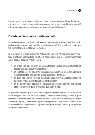 L’observació

39

los ben aviat, o que s’ho han plantejat i han conclòs “que no cal regular-ho tot”,
tot i que en el moment que tindran acabat de construir el pati hi ha la intenció
d’introduir alguna innovació, com per exemple un “bibliopati”.

Projectes curriculars amb vinculació al pati
Hi ha diverses àrees curriculars a les quals es vincula algun tipus d’activitat realitzada al pati. Les àrees que apareixen són l’educació física, les ciències naturals,
les matemàtiques, la plàstica i la música.
La totalitat dels centres anomenen l’educació física com l’àrea directament vinculada al pati, i és assenyalada sovint com l’assignatura que més limita l’ús d’altres
àrees perquè acapara l’horari lectiu.
•	 En segon lloc, s’hi vinculen les activitats relacionades amb la natura i l’hort
escolar (catorze dels trenta centres).
•	 En tercer lloc, es mencionen els usos puntuals, com ara les festes a l’escola
i les representacions teatrals o de dansa (onze centres).
•	 En quart lloc apareix l’àrea de matemàtiques assenyalada com una matèria
que desenvolupa activitats al pati (set centres).
•	 En els darrers llocs apareixen l’educació plàstica (sis centres) i la música
(dos centres) com dues àrees més que usen el pati.
És possible, per tant, que l’ús del pati estigui quedant relegat a l’àrea d’educació
física perquè es veu com un espai esportiu i no simplement un espai on es puguin
fer tant experiments amb física com pintures a l’aire lliure, o resoldre problemes
de matemàtiques, o practicar llengües estrangeres. Hi ha una forta associació de
l’aprenentatge a l’espai tancat i reglat i de l’esport a l’espai obert, quan podrien
estar més connectats.

 