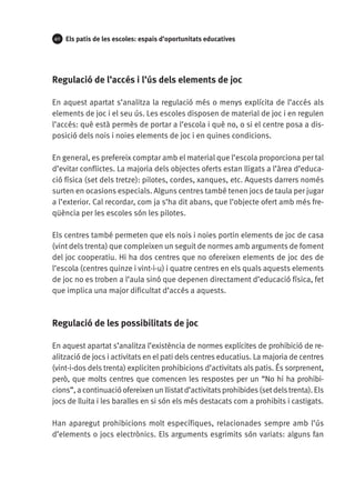 40

Els patis de les escoles: espais d’oportunitats educatives

Regulació de l’accés i l’ús dels elements de joc
En aquest apartat s’analitza la regulació més o menys explícita de l’accés als
elements de joc i el seu ús. Les escoles disposen de material de joc i en regulen
l’accés: què està permès de portar a l’escola i què no, o si el centre posa a disposició dels nois i noies elements de joc i en quines condicions.
En general, es prefereix comptar amb el material que l’escola proporciona per tal
d’evitar conflictes. La majoria dels objectes oferts estan lligats a l’àrea d’educació física (set dels tretze): pilotes, cordes, xanques, etc. Aquests darrers només
surten en ocasions especials. Alguns centres també tenen jocs de taula per jugar
a l’exterior. Cal recordar, com ja s’ha dit abans, que l’objecte ofert amb més freqüència per les escoles són les pilotes.
Els centres també permeten que els nois i noies portin elements de joc de casa
(vint dels trenta) que compleixen un seguit de normes amb arguments de foment
del joc cooperatiu. Hi ha dos centres que no ofereixen elements de joc des de
l’escola (centres quinze i vint-i-u) i quatre centres en els quals aquests elements
de joc no es troben a l’aula sinó que depenen directament d’educació física, fet
que implica una major dificultat d’accés a aquests.

Regulació de les possibilitats de joc
En aquest apartat s’analitza l’existència de normes explícites de prohibició de realització de jocs i activitats en el pati dels centres educatius. La majoria de centres
(vint-i-dos dels trenta) expliciten prohibicions d’activitats als patis. És sorprenent,
però, que molts centres que comencen les respostes per un “No hi ha prohibi­
cions”, a continuació ofereixen un llistat d’activitats prohibides (set dels trenta). Els
jocs de lluita i les baralles en si són els més destacats com a prohibits i castigats.
Han aparegut prohibicions molt específiques, relacionades sempre amb l’ús
d’elements o jocs electrònics. Els arguments esgrimits són variats: alguns fan

 