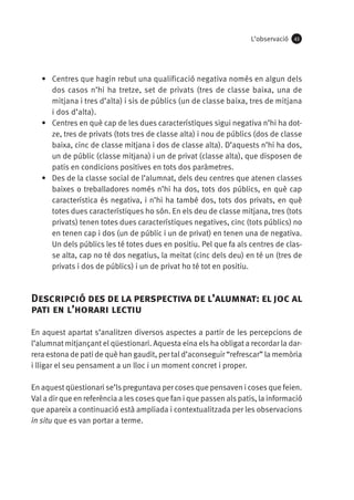 L’observació

43

•	 Centres que hagin rebut una qualificació negativa només en algun dels
dos casos n’hi ha tretze, set de privats (tres de classe baixa, una de
mitjana i tres d’alta) i sis de públics (un de classe baixa, tres de mitjana
i dos d’alta).
•	 Centres en què cap de les dues característiques sigui negativa n’hi ha dotze, tres de privats (tots tres de classe alta) i nou de públics (dos de classe
baixa, cinc de classe mitjana i dos de classe alta). D’aquests n’hi ha dos,
un de públic (classe mitjana) i un de privat (classe alta), que disposen de
patis en condicions positives en tots dos paràmetres.
•	 Des de la classe social de l’alumnat, dels deu centres que atenen classes
baixes o treballadores només n’hi ha dos, tots dos públics, en què cap
característica és negativa, i n’hi ha també dos, tots dos privats, en què
totes dues característiques ho són. En els deu de classe mitjana, tres (tots
privats) tenen totes dues característiques negatives, cinc (tots públics) no
en tenen cap i dos (un de públic i un de privat) en tenen una de negativa.
Un dels públics les té totes dues en positiu. Pel que fa als centres de classe alta, cap no té dos negatius, la meitat (cinc dels deu) en té un (tres de
privats i dos de públics) i un de privat ho té tot en positiu.

Descripció des de la perspectiva de l’alumnat: el joc al
pati en l’horari lectiu
En aquest apartat s’analitzen diversos aspectes a partir de les percepcions de
l’alumnat mitjançant el qüestionari. Aquesta eina els ha obligat a recordar la darrera estona de pati de què han gaudit, per tal d’aconseguir “refrescar” la memòria
i lligar el seu pensament a un lloc i un moment concret i proper.
En aquest qüestionari se’ls preguntava per coses que pensaven i coses que feien.
Val a dir que en referència a les coses que fan i que passen als patis, la informació
que apareix a continuació està ampliada i contextualitzada per les observacions
in situ que es van portar a terme.

 