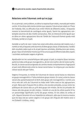 44

Els patis de les escoles: espais d’oportunitats educatives

Relacions entre l’alumnat: amb qui es juga
En un principi, com ja dèiem, es dóna la separació per edats, marcada pel mateix
centre. Hi ha dinou dels trenta centres que separen l’alumnat per edats en l’hora
de l’esbarjo. Així, es dificulta el joc entre infants de diferents edats, i d’aquesta
manera la transmissió de continguts entre iguals. Sovint les agrupacions contemplen alumnes de dos nivells consecutius. Així, la interacció entre iguals que
es dóna en altres agrupacions fora de l’àmbit de l’educació formal queda molt
limitada, també en el pati.
Gairebé un 90% de nois i noies han estat amb altres alumnes del mateix curs, i
només un terç d’aquests amb alumnes d’altres grups classe. D’alta banda, l’anàlisi
dels resultats sobre què es fa al pati (quines activitats, distribucions per zones,
grups i tipus d’activitats) mostra que hi ha una ocupació diferenciada dels espais
i activitats realitzades segons el gènere.
Aprofundint en les característiques dels grups al pati, la majoria (dues terceres
parts) es troba amb grups monogenèrics, de tot nois (29%) o de tot noies (30%).
Ara bé, la classe social assignada als centres revela comportaments d’agrupació
al pati molt diferenciats entre la classe social baixa i la mitjana per una banda i
classe social alta per l’altra.
Segons l’enquesta, la meitat de l’alumnat de classe social baixa es relaciona
en grups monogenèrics i l’altra meitat en grups mixtos. En canvi, entre la classe
social alta aproximadament el 80% dels grups són monogenèrics i només una
mica més del 20% de l’alumnat es troba amb l’altre sexe en les agrupacions
al pati. Bona part d’aquest fet es dóna a les escoles privades, ja que entre les
públiques de classe alta un 40% dels grups són mixtos. De les sis privades de
classe alta dos grups no són mixtos, i només en una de les altres quatre hi ha
un percentatge significatiu (72%) de grups mixtos. En les altres no arriba al
15%. Aquest fenomen té una importància rellevant, atès que la recerca mostra
que els tipus de joc varien segons si els grups són d’iguals del mateix sexe o
no (Colwell i Lindsey, 2005).

 
