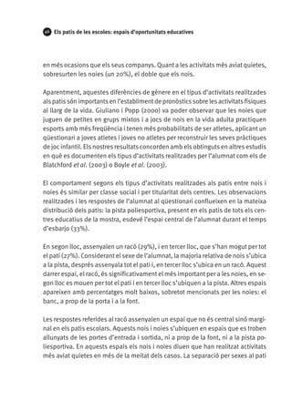 46

Els patis de les escoles: espais d’oportunitats educatives

en més ocasions que els seus companys. Quant a les activitats més aviat quietes,
sobresurten les noies (un 20%), el doble que els nois.
Aparentment, aquestes diferències de gènere en el tipus d’activitats realitzades
als patis són importants en l’establiment de pronòstics sobre les activitats físiques
al llarg de la vida. Giuliano i Popp (2000) va poder observar que les noies que
juguen de petites en grups mixtos i a jocs de nois en la vida adulta practiquen
esports amb més freqüència i tenen més probabilitats de ser atletes, aplicant un
qüestionari a joves atletes i joves no atletes per reconstruir les seves pràctiques
de joc infantil. Els nostres resultats concorden amb els obtinguts en altres estudis
en què es documenten els tipus d’activitats realitzades per l’alumnat com els de
Blatchford et al. (2003) o Boyle et al. (2003).
El comportament segons els tipus d’activitats realitzades als patis entre nois i
noies és similar per classe social i per titularitat dels centres. Les observacions
realitzades i les respostes de l’alumnat al qüestionari conflueixen en la mateixa
distribució dels patis: la pista poliesportiva, present en els patis de tots els centres educatius de la mostra, esdevé l’espai central de l’alumnat durant el temps
d’esbarjo (33%).
En segon lloc, assenyalen un racó (29%), i en tercer lloc, que s’han mogut per tot
el pati (27%). Considerant el sexe de l’alumnat, la majoria relativa de nois s’ubica
a la pista, després assenyala tot el pati i, en tercer lloc s’ubica en un racó. Aquest
darrer espai, el racó, és significativament el més important per a les noies, en segon lloc es mouen per tot el pati i en tercer lloc s’ubiquen a la pista. Altres espais
apareixen amb percentatges molt baixos, sobretot mencionats per les noies: el
banc, a prop de la porta i a la font.
Les respostes referides al racó assenyalen un espai que no és central sinó marginal en els patis escolars. Aquests nois i noies s’ubiquen en espais que es troben
allunyats de les portes d’entrada i sortida, ni a prop de la font, ni a la pista poliesportiva. En aquests espais els nois i noies diuen que han realitzat activitats
més aviat quietes en més de la meitat dels casos. La separació per sexes al pati

 