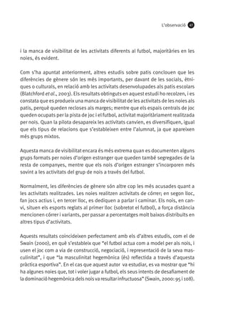 L’observació

47

i la manca de visibilitat de les activitats diferents al futbol, majoritàries en les
noies, és evident.
Com s’ha apuntat anteriorment, altres estudis sobre patis conclouen que les
diferències de gènere són les més importants, per davant de les socials, ètniques o culturals, en relació amb les activitats desenvolupades als patis escolars
(Blatchford et al., 2003). Els resultats obtinguts en aquest estudi ho recolzen, i es
constata que es produeix una manca de visibilitat de les activitats de les noies als
patis, perquè queden recloses als marges; mentre que els espais centrals de joc
queden ocupats per la pista de joc i el futbol, activitat majoritàriament realitzada
per nois. Quan la pilota desapareix les activitats canvien, es diversifiquen, igual
que els tipus de relacions que s’estableixen entre l’alumnat, ja que apareixen
més grups mixtos.
Aquesta manca de visibilitat encara és més extrema quan es documenten alguns
grups formats per noies d’origen estranger que queden també segregades de la
resta de companyes, mentre que els nois d’origen estranger s’incorporen més
sovint a les activitats del grup de nois a través del futbol.
Normalment, les diferències de gènere són altre cop les més acusades quant a
les activitats realitzades. Les noies realitzen activitats de córrer; en segon lloc,
fan jocs actius i, en tercer lloc, es dediquen a parlar i caminar. Els nois, en canvi, situen els esports reglats al primer lloc (sobretot el futbol), a força distància
mencionen córrer i variants, per passar a percentatges molt baixos distribuïts en
altres tipus d’activitats.
Aquests resultats coincideixen perfectament amb els d’altres estudis, com el de
Swain (2000), en què s’estableix que “el futbol actua com a model per als nois, i
usen el joc com a via de construcció, negociació, i representació de la seva masculinitat”, i que “la masculinitat hegemònica (és) reflectida a través d’aquesta
pràctica esportiva”. En el cas que aquest autor va estudiar, es va mostrar que “hi
ha algunes noies que, tot i voler jugar a futbol, els seus intents de desafiament de
la dominació hegemònica dels nois va resultar infructuosa” (Swain, 2000: 95 i 108).

 