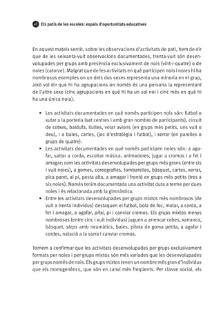48

Els patis de les escoles: espais d’oportunitats educatives

En aquest mateix sentit, sobre les observacions d’activitats de pati, hem de dir
que de les seixanta-vuit observacions documentades, trenta-vuit són desenvolupades per grups amb presència exclusivament de nois (vint-i-quatre) o de
noies (catorze). Malgrat que de les activitats en què participen nois i noies hi ha
nombrosos exemples on un dels dos sexes representa una minoria en el grup,
això vol dir que hi ha agrupacions on només és una persona la representant
de l’altre sexe (cinc agrupacions en què hi ha un sol noi i cinc més en què hi
ha una única noia).
•	 Les activitats documentades en què només participen nois són: futbol o
xutar a la porteria (set centres i amb gran nombre de participants), circuit
de cotxes, baldufa, lluites, volar avions (en grups més petits, uns vuit o
deu), i a bales, cartes, (joc d’estratègia i futbol), i xerrar (en parelles o
grups de quatre).
•	 Les activitats documentades en què només participen noies són: a agafar, saltar a corda, escoltar música, animadores, jugar a cromos i a fet i
amagar; com les activitats desenvolupades per grups més grans (entre sis
i vuit noies), a gomes, coreografies, tombarelles, bàsquet, cartes, xerrar,
pica paret, al pi, pesta alta, a amagar i frontó en grups més petits (tres a
sis noies). Només tenim documentada una activitat duta a terme per dues
noies i és relacionada amb la gimnàstica.
•	 Entre les activitats desenvolupades per grups mixtos més nombrosos (de
vuit a trenta individus) destaquen el futbol, bola de foc, matar, a corda, a
fet i amagar, a agafar, pitxi, pi i canviar cromos. Els grups mixtos menys
nombrosos (entre cinc i vuit individus) juguen a arrencar cebes, xarranca,
bàsquet, steps amb neumàtics, bales, pilota de goma petita, a agafar i
cordes, natació a la sorra i canviar cromos.
Tornem a confirmar que les activitats desenvolupades per grups exclusivament
formats per noies i per grups mixtos són més variades que les desenvolupades
per grups només de nois. Els grups mixtos tenen un nombre més gran d’individus
que els monogenèrics, que són en canvi més freqüents. Per classe social, els

 