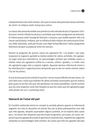 L’observació

49

comportaments són molt similars, tot i que la classe alta presenta menys activitats
de córrer i la mitjana molts menys jocs actius.
La classe alta presenta també una presència més elevada de jocs d’apostes i d’intercanvi i menor influència de jocs o activitats que imiten programes de televisió.
El mateix passa amb l’assaig de festivals i cançons, que també apareix més a la
classe social baixa i mitjana, per la influència dels mitjans de comunicació (cinema, DVD, televisió), amb pel·lícules com High School Musical i altres programes
televisius de gran acceptació entre els menors.
Davant la pregunta de quines coses els agradaria fer i no poden i per què,
responen el següent: gairebé la meitat voldria fer altres activitats. Els agradaria jugar amb jocs electrònics, en percentatges similars per ambdós sexes; a
moltes noies els agradaria enfilar-se a xarxes, arbres i grades; i a molts nois
els agradaria jugar més a esports reglats. Aquesta darrera informació remet a
les distribucions i organitzacions temporals que es fan en molts centres sobre
l’ús de les pistes.
A una tercera part ja els està bé el que fan i sense massa diferències per sexes. Un
10% dels nois i noies que voldrien fer altres activitats assenyalen que els motius
pels quals no les fan són que són perilloses i/o estan prohibides. Cal fer esment
que els nois responen amb més freqüència que les noies que els agradaria jugar
amb pilotes de cuir i a pressing catch.

Valoració de l’estat del pati
En l’anàlisi realitzada tenint en compte la variable gènere apareix la informació
següent: els nois es decanten en primer lloc per la pista poliesportiva com allò
que més agrada, després assenyalen alguna activitat, en la majoria dels casos
jocs, i en tercer lloc responen que tot el pati en general. Les noies, en canvi, responen que els agrada tot el pati en general en el primer lloc, repartint les següents
respostes en percentatges molt similars: les coses que més els agraden del pati

 