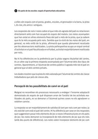 50

Els patis de les escoles: espais d’oportunitats educatives

a elles són espais com el porxo, grades, escales, el gronxador o la barra, la pista
i, és clar, els amics i amigues.
Les respostes de nois i noies sobre el que més els agrada del pati es relacionen
directament amb com han ocupat els espais del mateix. Les noies assenyalen
que han estat en altres elements fixos del pati a més de la pista, que ja sabem
que és la més ocupada pels nois. Sembla que la visió de les noies del pati, en
general, va més enllà de la pista, afirmació que queda plenament recolzada
per les observacions realitzades. La pista poliesportiva ocupa un espai central
d’activitat en el pati focalitzada en el futbol, activitat majoritàriament realitzada
per nois.
No hi ha diferències en la preferència per la pista segons titularitat del centre,
és un altre cop la primera resposta assenyalada per l’alumnat dels dos tipus de
centres. Aparentment, a l’alumnat de centres públics li agrada més tot el pati en
general que al dels centres privats.
Les dades mostren que la pista és més valorada per l’alumnat de centres de classe
treballadora que pels de classe alta.

Percepció de les possibilitats de canvi en el pati
Malgrat no reconèixer els processos necessaris a endegar i l’enorme adaptació
demostrada als espais de què disposen arran de l’anàlisi de les activitats realitzades als patis, es va demanar a l’alumnat quines coses no els agradaven o
voldrien canviar.
La resposta va ser majoritàriament de satisfacció tant per nois com per noies: ja
els està bé com està el pati del centre. Hi ha diferència per sexe en les respostes
que suggereixen posar més elements de joc o noves infraestructures en els patis
de joc: les noies demanen la incorporació de més elements de joc que els nois
(amb deu punts de diferència). Les noies volen incorporar elements de joc com

 