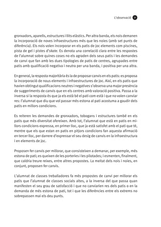 L’observació

51

gronxadors, aparells, estructures i llits elàstics. Per altra banda, els nois demanen
la incorporació de noves infraestructures més que les noies (amb set punts de
diferència). Els nois volen incorporar en els patis de joc elements com piscines,
pista de gel i pistes d’skate. Es denota una correlació clara entre les respostes
de l’alumnat sobre quines coses no els agraden dels seus patis i les demandes
de canvi que fan amb les dues tipologies de patis de centres, agrupades entre
patis amb qualificació negativa i neutra per una banda, i positiva per una altra.
En general, la resposta majoritària és la de proposar canvis en els patis: es proposa
la incorporació de nous elements i infraestructures de joc. Així, en els patis que
havien obtingut qualificacions neutres i negatives s’observa una major presència
de suggeriments de canvis que en els centres amb valoració positiva. Passa a la
inversa si la resposta és que ja els està bé el pati com està i que no volen canviar
res: l’alumnat que diu que vol passar més estona al pati acostuma a gaudir dels
patis en millors condicions.
Es reiteren les demandes de gronxadors, tobogans i estructures també en els
patis que més diversitat ofereixen. Amb tot, l’alumnat que està en patis en millors condicions expressa, en primer lloc, que ja està satisfet amb el pati que té,
mentre que els que estan en patis en pitjors condicions fan aquesta afirmació
en tercer lloc, per darrere d’expressar el seu desig de canvis en la infraestructura
i en elements de joc.
Proposen fer canvis per millorar, que consisteixen a demanar, per exemple, més
estona de pati; es queixen de les porteries i les pilotades; i esmenten, finalment,
que caldria treure reixes, entre altres propostes. La meitat dels nois i noies, en
conjunt, proposen fer canvis.
L’alumnat de classes treballadores fa més propostes de canvi per millorar els
patis que l’alumnat de classes socials altes, a la inversa del que passa quan
manifesten el seu grau de satisfacció i que no canviarien res dels patis o en la
demanda de més estona de pati, tot i que les diferències entre els extrems no
sobrepassen mai els deu punts.

 
