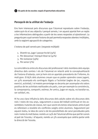 52

Els patis de les escoles: espais d’oportunitats educatives

Percepció de la utilitat de l’esbarjo
Ens hem interessat pels discursos que l’alumnat reprodueix sobre l’esbarjo,
sobre quin és el seu objectiu i perquè serveix, i en aquest apartat fem un repàs
a les informacions obtingudes a partir de les seves respostes al qüestionari. La
pregunta per a què serveix l’estona de pati permetia respostes obertes i múltiples,
amb la següent agrupació de categories:
L’estona de pati serveix per: (resposta múltiple)
1.	 Divertir-se, jugar i passar-ho bé (74%)
2.	 Per descansar i tranquil·litzar-se (41%)
3.	 Per esmorzar (19%)
4.	 Per xerrar (7%)
La coincidència entre els discursos del professorat i dels membres dels equips
directius dels centres i els de l’alumnat en relació amb la conceptualització
de l’estona d’esbarjo, com ja hem vist en apartats precedents de l’informe, és
molt gran. El 85% dels alumnes creuen que es poden aprendre coses jugant,
un 37% assenyala els continguts lligats a l’activitat (regles de joc, esports,
exercici, activitat), i el mateix percentatge es decanta per assenyalar els valors
positius de les activitats realitzades als patis, com per exemple la convivència,
la companyonia, compartir, estimar, fer amics, jugar en equip, no barallar-se,
ser solidari, etc.
Hi ha una clara influència dels discursos dels adults sobre els discursos dels
nois i noies de nou anys, segurament a causa del treball continuat en les assemblees i tutories de classe, tot i que sovint els temes relacionats amb el pati
es refereixen a resoldre els conflictes sorgits entre alumnes. Segurament per
aquest motiu, la idea de canvi o de les possibilitats de canvi percebudes pels
nois i noies és molt baixa: només un 24% de l’alumnat afirma que pot fer canvis
al pati de l’escola, i d’aquest, només un 5% assenyala que caldria parlar amb
la direcció de l’escola.

 