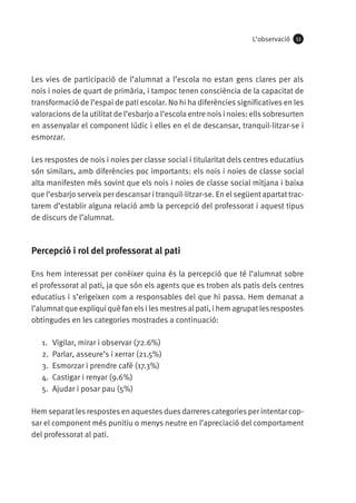 L’observació

53

Les vies de participació de l’alumnat a l’escola no estan gens clares per als
nois i noies de quart de primària, i tampoc tenen consciència de la capacitat de
transformació de l’espai de pati escolar. No hi ha diferències significatives en les
valoracions de la utilitat de l’esbarjo a l’escola entre nois i noies: ells sobresurten
en assenyalar el component lúdic i elles en el de descansar, tranquil·litzar-se i
esmorzar.
Les respostes de nois i noies per classe social i titularitat dels centres educatius
són similars, amb diferències poc importants: els nois i noies de classe social
alta manifesten més sovint que els nois i noies de classe social mitjana i baixa
que l’esbarjo serveix per descansar i tranquil·litzar-se. En el següent apartat tractarem d’establir alguna relació amb la percepció del professorat i aquest tipus
de discurs de l’alumnat.

Percepció i rol del professorat al pati
Ens hem interessat per conèixer quina és la percepció que té l’alumnat sobre
el professorat al pati, ja que són els agents que es troben als patis dels centres
educatius i s’erigeixen com a responsables del que hi passa. Hem demanat a
l’alumnat que expliqui què fan els i les mestres al pati, i hem agrupat les respostes
obtingudes en les categories mostrades a continuació:
1.	 Vigilar, mirar i observar (72.6%)
2.	 Parlar, asseure’s i xerrar (21.5%)
3.	 Esmorzar i prendre cafè (17.3%)
4.	 Castigar i renyar (9.6%)
5.	 Ajudar i posar pau (5%)
Hem separat les respostes en aquestes dues darreres categories per intentar copsar el component més punitiu o menys neutre en l’apreciació del comportament
del professorat al pati.

 