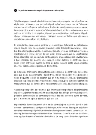 54

Els patis de les escoles: espais d’oportunitats educatives

Si bé la resposta majoritària de l’alumnat ha estat assenyalar que el professorat
vigila, mira i observa el que succeeix al pati, més d’una tercera part de l’alumnat
respon que el professorat es limita a actituds més passives com asseure’s, xerrar
i esmorzar. Una proporció menor d’alumnes atribueix actituds amb connotacions
actives, en positiu o en negatiu, al paper desenvolupat pel professorat al pati:
ajudar i posar pau, per una banda, i castigar i renyar, per l’altra, que són menys
mencionades que altres possibilitats.
És important destacar que, a partir de les respostes de l’alumnat, s’estableix una
relació directa entre classe social, titularitat i mida dels centres educatius i nombre de professorat que vigila els patis, que també es reforça per les observacions
realitzades. Els centres privats de tres o més línies són els que més professorat
tenen al pati (de tres a dotze), i a continuació se situen els centres privats d’una
o dues línies (de dos a onze). En el cas dels centres públics, els centres de dues
línies tenen entre un i quatre mestres als patis, i en els petits s’han arribat a
observar esbarjos sense presència de mestres.
La mitjana de professorat observat als patis és el doble als centres de classe alta
(sis) que als de classe mitjana i baixa (tres). De les valoracions fetes pels nois i
noies d’aquests centres es desprèn que on hi ha més presència de professorat
als patis es percep que la seva actitud és més activa, però també lleugerament
més punitiva, que als centres on hi ha una menor presència de professorat al pati.
Aquestes percepcions de l’alumnat que entén que el rol principal del professorat
al pati és vigilar coincideixen amb els discursos dels equips directius: el pati és
percebut com un espai de conflicte potencial des dels diferents punts de vista,
per si mateix i pel tipus d’activitats que s’hi fan.
El pati també és concebut com un espai de conflicte pels accidents que s’hi produeixen i per la mateixa configuració de l’espai. Cinc centres destaquen espais de
conflicte en el seu pati pel tipus de materials emprats en la seva construcció i les
conseqüències sobre possibles ferides en l’alumnat. El conflicte en els discursos
dels equips directius s’associa a l’evidència de sang com a fruit de caigudes o

 