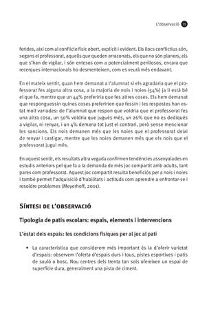 L’observació

55

ferides, així com al conflicte físic obert, explícit i evident. Els llocs conflictius són,
segons el professorat, aquells que queden arraconats, els que no són planers, els
que s’han de vigilar, i són entesos com a potencialment perillosos, encara que
recerques internacionals ho desmenteixen, com es veurà més endavant.
En el mateix sentit, quan hem demanat a l’alumnat si els agradaria que el professorat fes alguna altra cosa, a la majoria de nois i noies (54%) ja li està bé
el que fa, mentre que un 44% preferiria que fes altres coses. Els hem demanat
que responguessin quines coses preferirien que fessin i les respostes han estat molt variades: de l’alumnat que respon que voldria que el professorat fes
una altra cosa, un 50% voldria que jugués més, un 26% que no es dediqués
a vigilar, ni renyar, i un 4% demana tot just el contrari, però sense mencionar
les sancions. Els nois demanen més que les noies que el professorat deixi
de renyar i castigar, mentre que les noies demanen més que els nois que el
professorat jugui més.
En aquest sentit, els resultats altra vegada confirmen tendències assenyalades en
estudis anteriors pel que fa a la demanda de més joc compartit amb adults, tant
pares com professorat. Aquest joc compartit resulta beneficiós per a nois i noies
i també permet l’adquisició d’habilitats i actituds com aprendre a enfrontar-se i
resoldre problemes (Meyerhoff, 2001).

Síntesi de l’observació
Tipologia de patis escolars: espais, elements i intervencions
L’estat dels espais: les condicions físiques per al joc al pati
•	 La característica que considerem més important és la d’oferir varietat
d’espais: observem l’oferta d’espais durs i tous, pistes esportives i patis
de sauló o bosc. Nou centres dels trenta tan sols ofereixen un espai de
superfície dura, generalment una pista de ciment.

 