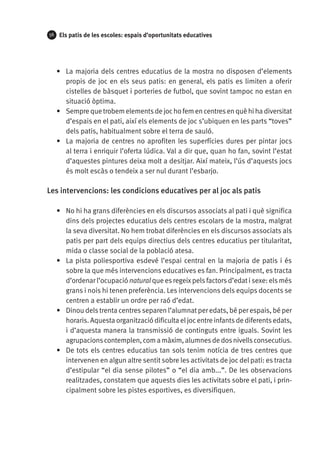 56

Els patis de les escoles: espais d’oportunitats educatives

•	 La majoria dels centres educatius de la mostra no disposen d’elements
propis de joc en els seus patis: en general, els patis es limiten a oferir
cistelles de bàsquet i porteries de futbol, que sovint tampoc no estan en
situació òptima.
•	 Sempre que trobem elements de joc ho fem en centres en què hi ha diversitat
d’espais en el pati, així els elements de joc s’ubiquen en les parts “toves”
dels patis, habitualment sobre el terra de sauló.
•	 La majoria de centres no aprofiten les superfícies dures per pintar jocs
al terra i enriquir l’oferta lúdica. Val a dir que, quan ho fan, sovint l’estat
d’aquestes pintures deixa molt a desitjar. Així mateix, l’ús d’aquests jocs
és molt escàs o tendeix a ser nul durant l’esbarjo.

Les intervencions: les condicions educatives per al joc als patis
•	 No hi ha grans diferències en els discursos associats al pati i què significa
dins dels projectes educatius dels centres escolars de la mostra, malgrat
la seva diversitat. No hem trobat diferències en els discursos associats als
patis per part dels equips directius dels centres educatius per titularitat,
mida o classe social de la població atesa.
•	 La pista poliesportiva esdevé l’espai central en la majoria de patis i és
sobre la que més intervencions educatives es fan. Principalment, es tracta
d’ordenar l’ocupació natural que es regeix pels factors d’edat i sexe: els més
grans i nois hi tenen preferència. Les intervencions dels equips docents se
centren a establir un ordre per raó d’edat.
•	 Dinou dels trenta centres separen l’alumnat per edats, bé per espais, bé per
horaris. Aquesta organització dificulta el joc entre infants de diferents edats,
i d’aquesta manera la transmissió de continguts entre iguals. Sovint les
agrupacions contemplen, com a màxim, alumnes de dos nivells consecutius.
•	 De tots els centres educatius tan sols tenim notícia de tres centres que
intervenen en algun altre sentit sobre les activitats de joc del pati: es tracta
d’estipular “el dia sense pilotes” o “el dia amb...”. De les observacions
realitzades, constatem que aquests dies les activitats sobre el pati, i principalment sobre les pistes esportives, es diversifiquen.

 