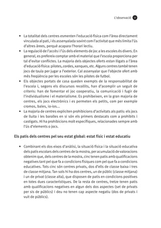 L’observació

57

•	 La totalitat dels centres esmenten l’educació física com l’àrea directament
vinculada al pati, i és assenyalada sovint com l’activitat que més limita l’ús
d’altres àrees, perquè acapara l’horari lectiu.
•	 La regulació de l’accés i l’ús dels elements de joc a les escoles és divers. En
general, es prefereix comptar amb el material que l’escola proporciona per
tal d’evitar conflictes. La majoria dels objectes oferts estan lligats a l’àrea
d’educació física: pilotes, cordes, xanques, etc. Alguns centres també tenen
jocs de taula per jugar a l’exterior. Cal assenyalar que l’objecte ofert amb
més freqüència per les escoles són les pilotes de futbol.
•	 Els objectes portats de casa queden exempts de la responsabilitat de
l’escola i, segons els discursos recollits, han d’acomplir un seguit de
criteris: han de fomentar el joc cooperatiu, la comunicació i fugir de
l’individualisme i el materialisme. Es prohibeixen, en la gran majoria de
centres, els jocs electrònics i es permeten els petits, com per exemple
cromos, bales, io-ios...
•	 La majoria de centres expliciten prohibicions d’activitats als patis: els jocs
de lluita i les baralles en si són els primers destacats com a prohibits i
castigats. Hi ha prohibicions molt específiques, relacionades sempre amb
l’ús d’elements o jocs.

Els patis dels centres pel seu estat global: estat físic i estat educatiu
•	 Combinant els dos eixos d’anàlisi, la situació física i la situació educativa
dels patis escolars dels centres de la mostra, per acumulació de valoracions
obtenim que, dels centres de la mostra, cinc tenen patis amb qualificacions
negatives tant pel que fa a condicions físiques com pel que fa a condicions
educatives. Tots cinc són centres privats, dos d’ells de classe baixa i tres
de classe mitjana. Tan sols hi ha dos centres, un de públic (classe mitjana)
i un de privat (classe alta), que disposen de patis en condicions positives
en totes dues característiques. De la resta de centres, tretze tenen patis
amb qualificacions negatives en algun dels dos aspectes (set de privats
per sis de públics) i deu no tenen cap aspecte negatiu (dos de privats i
vuit de públics).

 